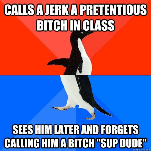 Calls a jerk a pretentious bitch in class sees him later and forgets calling him a bitch 