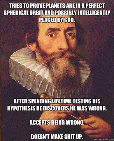 TRIES TO PROVE PLANETS ARE IN A PERFECT SPHERICAL ORBIT AND POSSIBLY INTELLIGENTLY PLACED BY GOD. AFTER SPENDING LIFETIME TESTING HIS HYPOTHESIS HE DISCOVERS HE WAS WRONG.

ACCEPTS BEING WRONG.

DOESN’T MAKE SHIT UP. - TRIES TO PROVE PLANETS ARE IN A PERFECT SPHERICAL ORBIT AND POSSIBLY INTELLIGENTLY PLACED BY GOD. AFTER SPENDING LIFETIME TESTING HIS HYPOTHESIS HE DISCOVERS HE WAS WRONG.

ACCEPTS BEING WRONG.

DOESN’T MAKE SHIT UP.  GOOD GUY KEPLER
