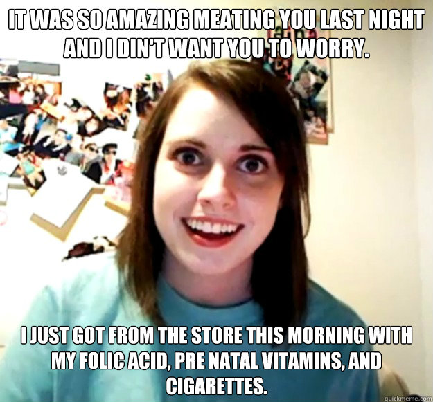 It was so Amazing meating you last night and I din't want you to worry. I just got from the store this morning with my folic acid, pre natal vitamins, and cigarettes.  Overly Attached Girlfriend