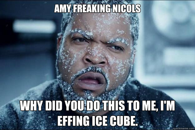 amy freaking nicols why did you do this to me, I'm effing ice cube.  