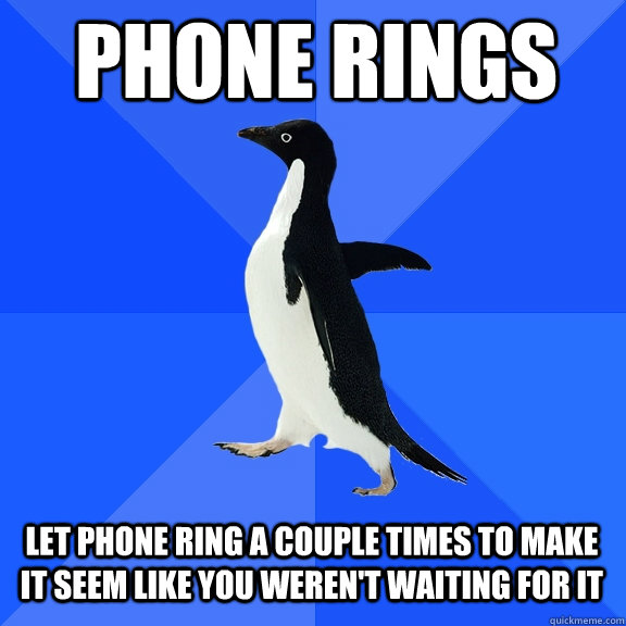 phone rings let phone ring a couple times to make it seem like you weren't waiting for it  Socially Awkward Penguin
