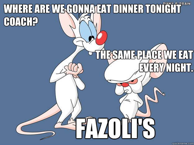 Where are we gonna eat dinner tonight Coach? FAZOLI'S The same place we eat every night. - Where are we gonna eat dinner tonight Coach? FAZOLI'S The same place we eat every night.  Pinky and the Brain