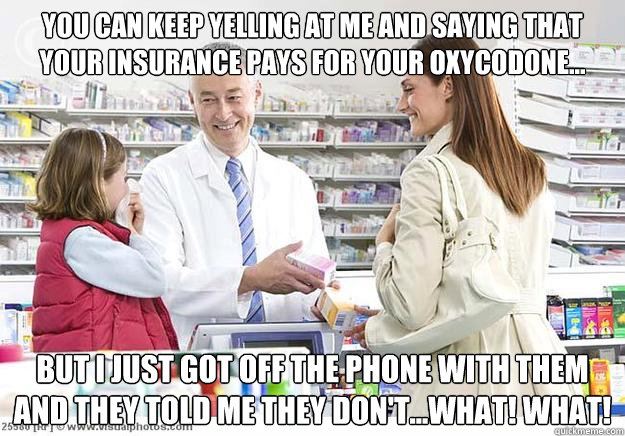 You can keep yelling at me and saying that your insurance pays for your Oxycodone... but I just got off the phone with them and they told me they don't...WHAT! WHAT!  Smug Pharmacist