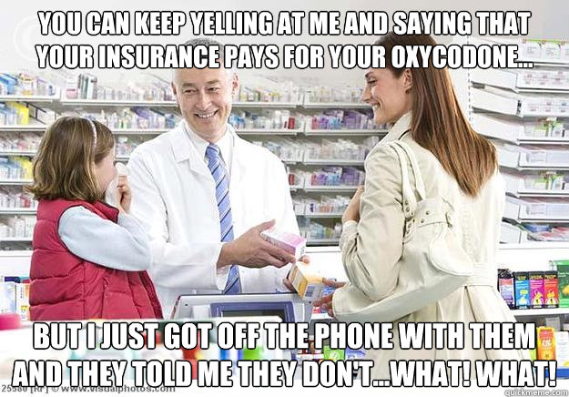 You can keep yelling at me and saying that your insurance pays for your Oxycodone... but I just got off the phone with them and they told me they don't...WHAT! WHAT! - You can keep yelling at me and saying that your insurance pays for your Oxycodone... but I just got off the phone with them and they told me they don't...WHAT! WHAT!  Smug Pharmacist