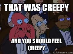 That was creepy and you should feel creepy  Zoidberg