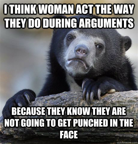 I THINK WOMAN ACT THE WAY THEY DO DURING ARGUMENTS BECAUSE THEY KNOW THEY ARE NOT GOING TO GET PUNCHED IN THE FACE  Confession Bear