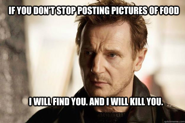 If you don't stop posting pictures of food I will find you. And I will kill you.  - If you don't stop posting pictures of food I will find you. And I will kill you.   Liam neeson