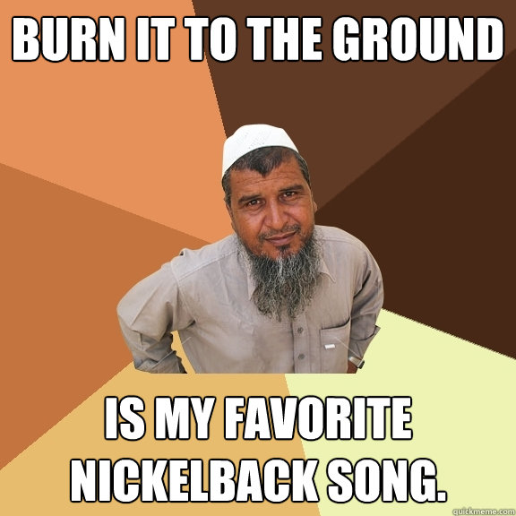 Burn it to the ground is my favorite Nickelback song.  Ordinary Muslim Man