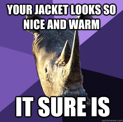 your jacket looks so nice and warm it sure is  Sexually Oblivious Rhino