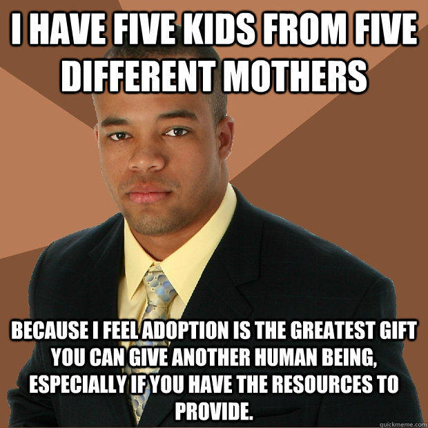 I have five kids from five different mothers because i feel adoption is the greatest gift you can give another human being, especially if you have the resources to provide.  Successful Black Man