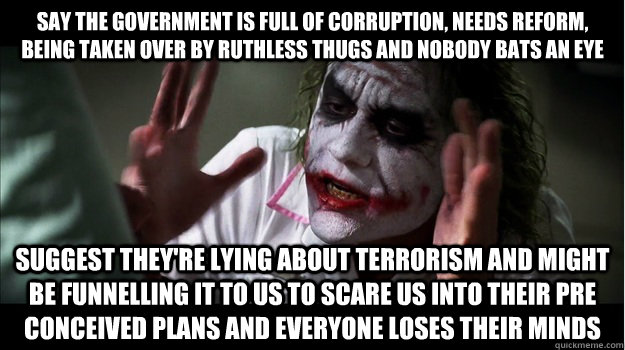 Say The government is full of corruption, needs reform, being taken over by ruthless thugs and nobody bats an eye Suggest they're lying about terrorism and might be funnelling it to us to scare us into their pre conceived plans and everyone loses their mi - Say The government is full of corruption, needs reform, being taken over by ruthless thugs and nobody bats an eye Suggest they're lying about terrorism and might be funnelling it to us to scare us into their pre conceived plans and everyone loses their mi  Joker Mind Loss