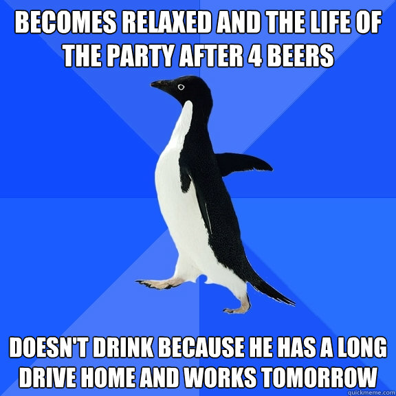 becomes relaxed and the life of the party after 4 beers  doesn't drink because he has a long drive home and works tomorrow   Socially Awkward Penguin