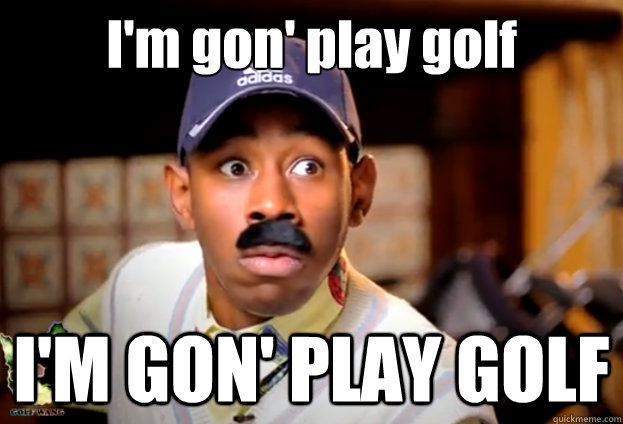 I'm gon' play golf I'M GON' PLAY GOLF  