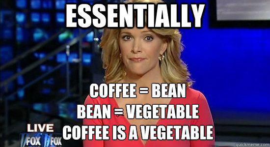 Essentially Coffee = bean
Bean = vegetable
Coffee is a vegetable - Essentially Coffee = bean
Bean = vegetable
Coffee is a vegetable  essentially megyn kelly