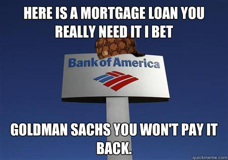 here is a mortgage loan you really need it i bet goldman sachs you won't pay it back. - here is a mortgage loan you really need it i bet goldman sachs you won't pay it back.  Scumbag bank of america