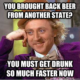 you brought back beer from another state? you must get drunk so much faster now  Condescending Wonka