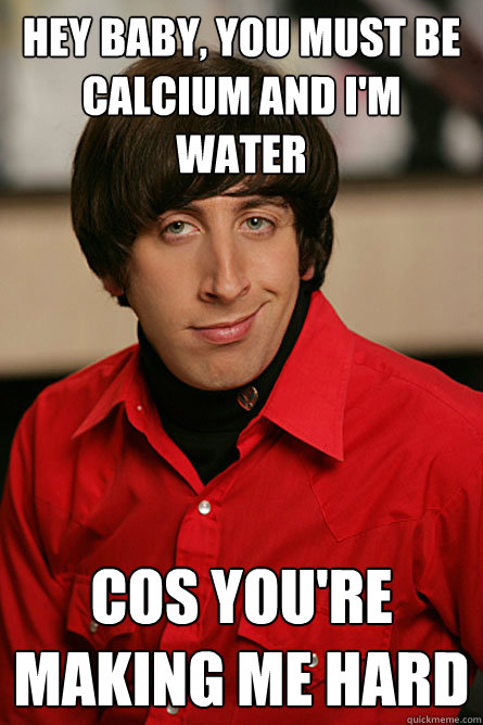 Hey baby, you must be calcium and I'm water cos you're making me hard - Hey baby, you must be calcium and I'm water cos you're making me hard  Pickup Line Scientist