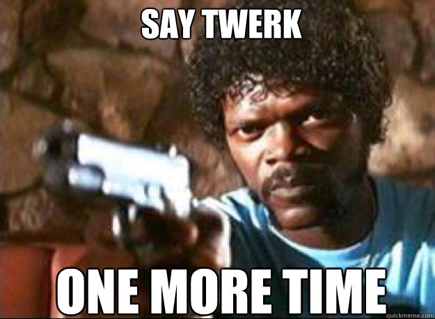 say twerk one more time  Samuel L Jackson- Pulp Fiction