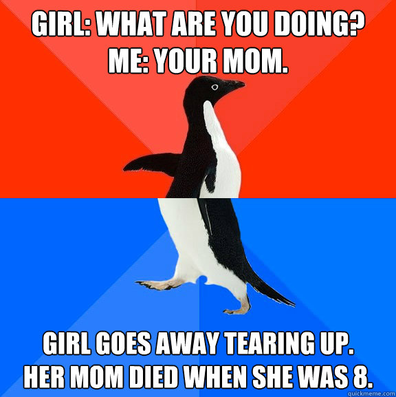 girl: What are you doing?
Me: Your Mom. Girl goes away tearing up.
her mom died when she was 8.  Socially Awesome Awkward Penguin