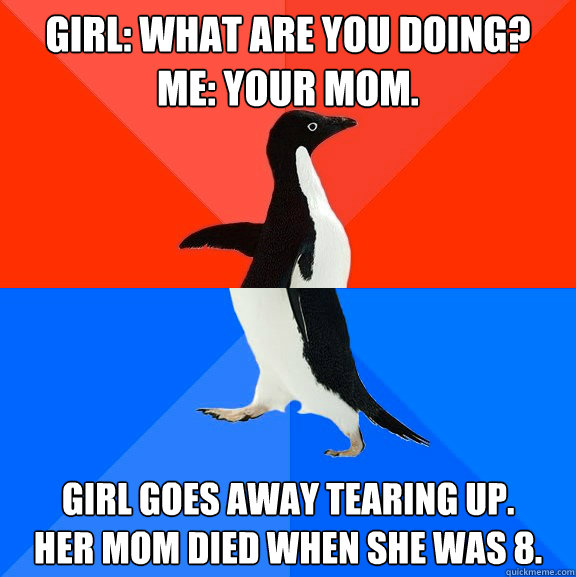 girl: What are you doing?
Me: Your Mom. Girl goes away tearing up.
her mom died when she was 8. - girl: What are you doing?
Me: Your Mom. Girl goes away tearing up.
her mom died when she was 8.  Socially Awesome Awkward Penguin