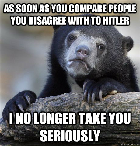 as soon as you compare people you disagree with to hitler I no longer take you seriously  Confession Bear