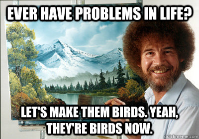Ever Have Problems in life? Let's make them birds. Yeah, they're birds now.  Bob Ross