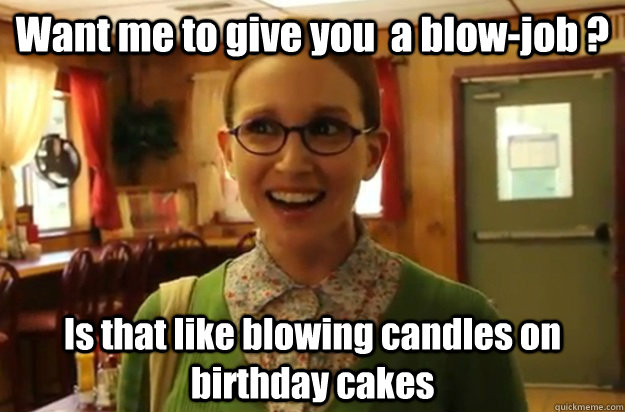 Want me to give you  a blow-job ? Is that like blowing candles on birthday cakes  - Want me to give you  a blow-job ? Is that like blowing candles on birthday cakes   Sexually Oblivious Female