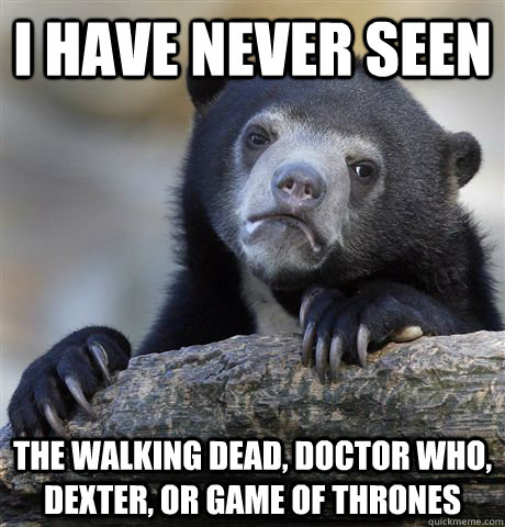 I have never seen the walking dead, doctor who, dexter, or game of thrones  Confession Bear