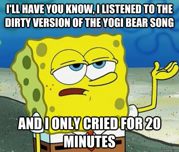 I'll have you know, I listened to the dirty version of the yogi bear song and i only cried for 20 minutes  Tough Spongebob