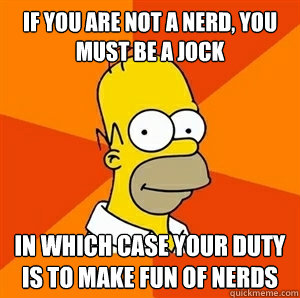 If you are not a nerd, you must be a jock In which case your duty is to make fun of nerds  Advice Homer