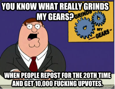 you know what really grinds my gears? When people repost for the 20th time and get 10,000 fucking upvotes. - you know what really grinds my gears? When people repost for the 20th time and get 10,000 fucking upvotes.  Family Guy Grinds My Gears