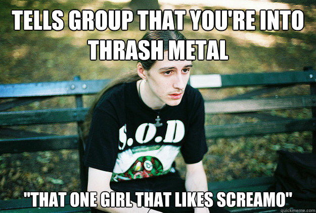 Tells group that you're into thrash metal 