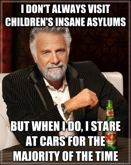 I don't always visit children's insane asylums but when I do, I stare at cars for the majority of the time  The Most Interesting Man In The World