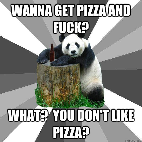 Wanna get pizza and fuck? What?  You Don't Like Pizza?  Pickup-Line Panda