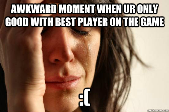 awkward moment when ur only good with best player on the game  :(  First World Problems