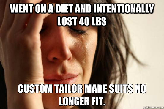 Went on a diet and intentionally lost 40 lbs Custom tailor made suits no longer fit.  First World Problems
