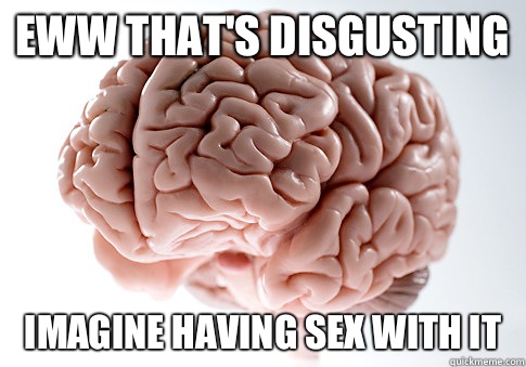 Eww that's disgusting Imagine having sex with it - Eww that's disgusting Imagine having sex with it  Scumbag Brain