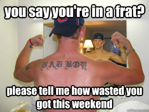 you say you're in a frat? please tell me how wasted you got this weekend  