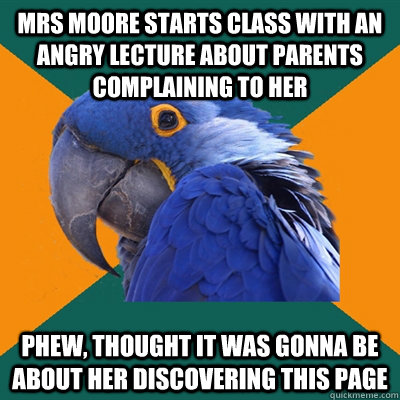 mrs moore starts class with an angry lecture about parents complaining to her phew, thought it was gonna be about her discovering this page  Paranoid Parrot