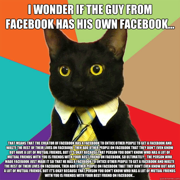 I wonder if the guy from Facebook has his own facebook... That means that the creator of facebook has a facebook to entice other people to get a facebook and waste the rest of their lives on facebook, then add other people on facebook that they don't even  Business Cat