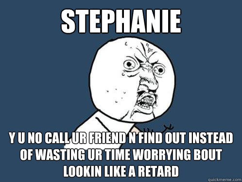 stephanie y u no call ur friend n find out instead of wasting ur time worrying bout lookin like a retard  Y U No