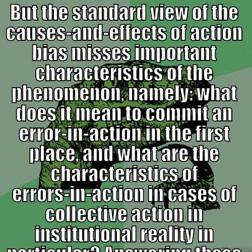 BUT THE STANDARD VIEW OF THE CAUSES-AND-EFFECTS OF ACTION BIAS MISSES IMPORTANT CHARACTERISTICS OF THE PHENOMENON, NAMELY: WHAT DOES IT MEAN TO COMMIT AN ERROR-IN-ACTION IN THE FIRST PLACE, AND WHAT ARE THE CHARACTERISTICS OF ERRORS-IN-ACTION IN CASES OF   Philosoraptor