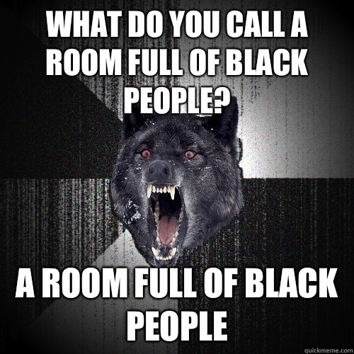 What do you call a room full of black people? A room full of black people  Insanity Wolf
