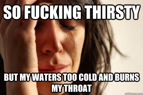 So Fucking Thirsty But my waters too cold and burns my throat  First World Problems