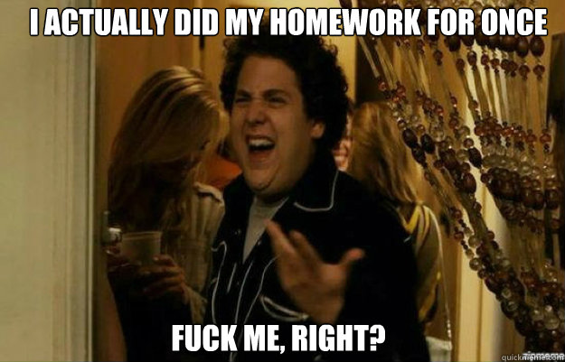 I actually did my homework for once FUCK ME, RIGHT?  fuck me right