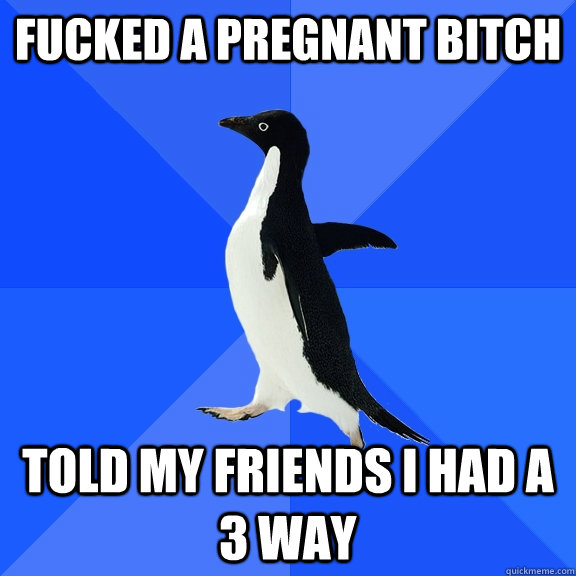 Fucked a pregnant bitch Told my friends i had a 3 way  Socially Awkward Penguin