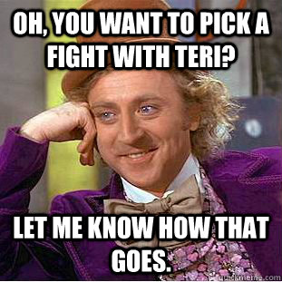 Oh, you want to pick a fight with Teri? Let me know how that goes.  Condescending Wonka