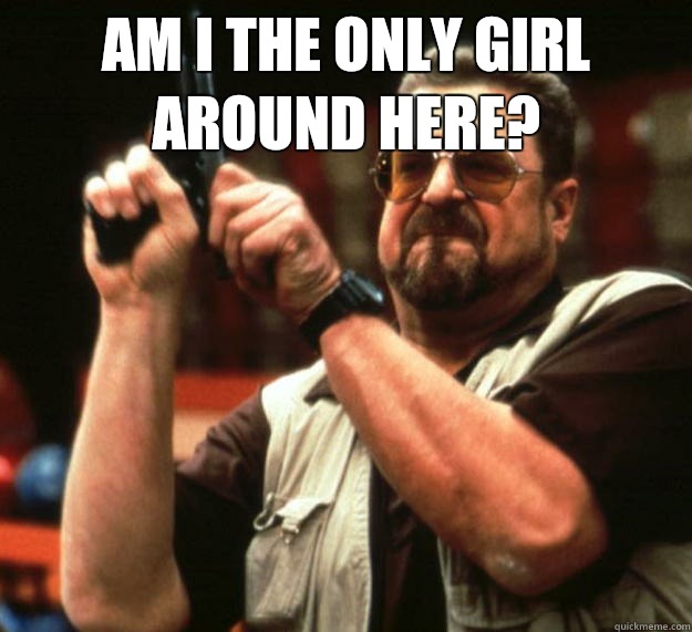 am I the only girl around here?    Angry Walter