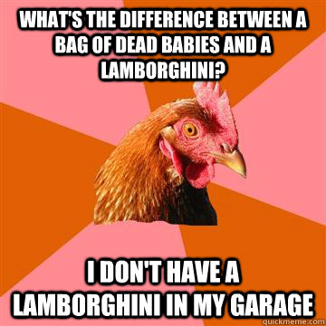 What's the difference between a bag of dead babies and a Lamborghini? I don't have a Lamborghini in my garage  - What's the difference between a bag of dead babies and a Lamborghini? I don't have a Lamborghini in my garage   Anti-Joke Chicken