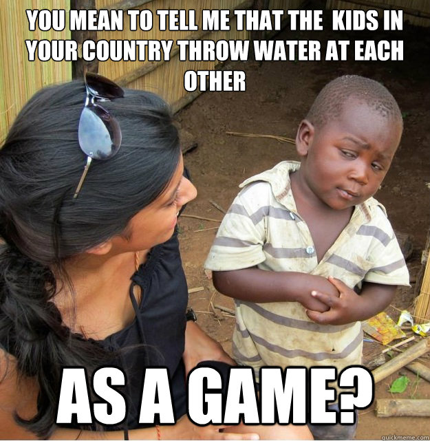 You mean to tell me that the  kids in your country throw water at each other as a game?  Skeptical Third World Kid